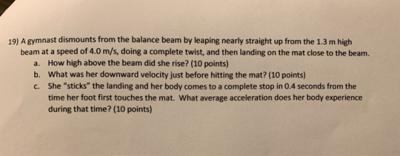 19) A gymnast dismounts from the balance beam by leaping nearly straight up from the 1.3 m high beam at a speed of 4.0 m/s, d