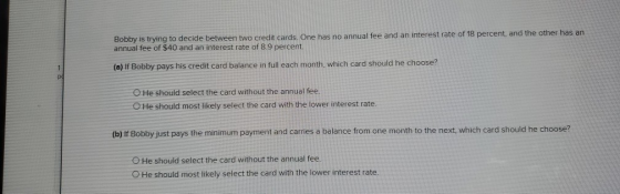 Bobby is trying to decide between two credit cards. One has no annual fee and an interest rate of 18 percent, and the other h