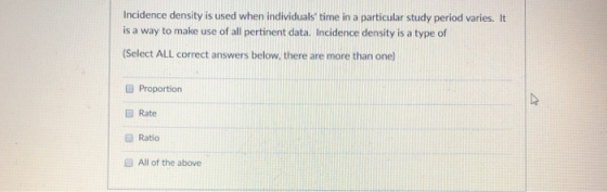 Incidence density is used when individuals time in a particular study period varies. It is a way to make use of all pertinen