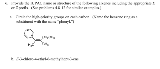 6. Provide the IUPAC name or structure of the following alkenes including the appropriate E or Z prefix. (See problems 4.8-12 for similar examples.) Circle the high-priority groups on each carbon. (Name the benzene ring as a substituent with the name phenyl.) a. CH2CH3 H3C CH b. E-3-chloro-4-ethyl-6-methylhept-3-ene