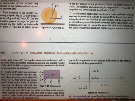 and Angular Momentum e magnitudes of the torques they roduce on the particles about the ori- in, greatest first. is tne ner torque on tne parucie (aj zero, (o) posiive ana con- stant, (e) negative and increasing in magnitude (>0), and (d) negative and decreasing in magnitude (t> 0)? What happens to the initially sta- onary yo-yo in Fig. 11-25 if you pull it ia its string with (a) force & (the line f action passes through the point of ontact on the table, as indicated), b) force F (the line of action passes Figure 11-25 Question 3. the counterclockwise direction): (a) the angular momentum of the 7 A rhinoceros beetle rides the rim of a horizontal disk rotating counterclockwise like a merry-go-round. If the beetle then walks along the rim in the direction of the rotation, will the magnitudes of the following quantities (each measured about the rotation axis) increase, decrease, or remain the same (the disk is still rotating in 320 CHAPTER 11 ROLLING, TOROUE, AND ANGULAR MOMENTUM beetle-disk system, (b) the angular momentum and angular veloc ing to the magnitude of the angular momentum of the particle ity of the beetle, and (c) the angular morpentum and angular velocity measured about them, greatest first. of the disk? (d) What are your answers if the beetle walks in the di rection opposite the rotation? 8 Figure 11-27 shows an overhead view of a spin like a merry-go-round about its center at O. Also shown are seven paths along which wads of bubble 6 gum can be thrown (all with the Figure 11-27 Question 8. same speed and mass) to stick onto the stationary slab. (a) Rank the paths according to the angular speed that the slab (and gum) will have after the gum sticks, great- est first. (b) For which paths will the angular momentum of the slab (and gum) about O be negative from 1 gular slab that can-+ o d (4,-1) Figure 11-29 Question 10. 11 A cannonball and a marble roll smoothly from rest down an