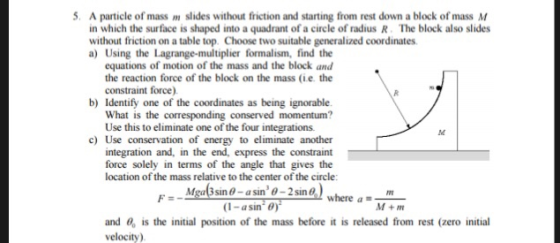 5. A particle of mass m slides without friction and starting from rest down a block of mass M in which the surface is shaped into a quadrant of a circle of radius R. The block also slides without friction on a table top. Choose two suitable generalized coordinates a) Using the Lagrange-multiplier formalism, find the equations of motion of the mass and the block and the reaction force of the block on the mass (ie. the constraint force b) Identify one of the coordinates as being ignorable ed momentum? What is the corresponding conserv Use this to eliminate one of the four integrations. c) Use conservation of energy to eliminate another integration and, in the end, express the constraint force solely in terms of the angle that gives the location of the mass relative to the center of the circle 0-2sin where M+m (1-asin) and , is the initial position of the mass before it is released from rest (zero initial velocity