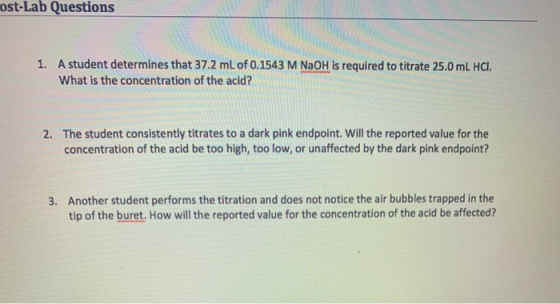 ost-Lab Questions 1. A student determines that 37.2 mL of 0.1543 M NaOH is required to titrate 25.0 mL HCl. What is the conce