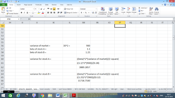 ke Microsoft Excel Home nert Page Layout Formulas Data Review View dd-Ins Cut E AutoSum ー E ゴWrap Text aCopy B า 프 . Ej-., Δ. : rーー 逻锂函Merge & Center. $, % , 弼,8 Paste Conditional Format CeInsert Delete Format Formatting as Table Styles2 Clear Sort &Find & Format Painter Clipboard IP50 IH Alignment Number Cells Edting IK IM IN IO IP ia IR Is IT 50 51 52 53 54 56 57 58 59 60 61 62 63 64 65 variance of market- beta of stock A- beta of stock B 30A2 900 1.25 variance for stock A ((beta)A2*(variance of market))r square) ((1.1)A2*(900)/0.28) 3889.2857 ((beta)A2*(variance of market)/(r square) ((1.25)A2*(900))/(0.12) 11718.7500 variance for stock B 67 4 I KE CAPM UTILITY, SHARPE, beta bond c future INDEX INTL CAP BUD SING PV, FV, ANNUITYDIR cleanYIELD bond tru WACC ex div DIMI 130% 03:17 24-10-2018