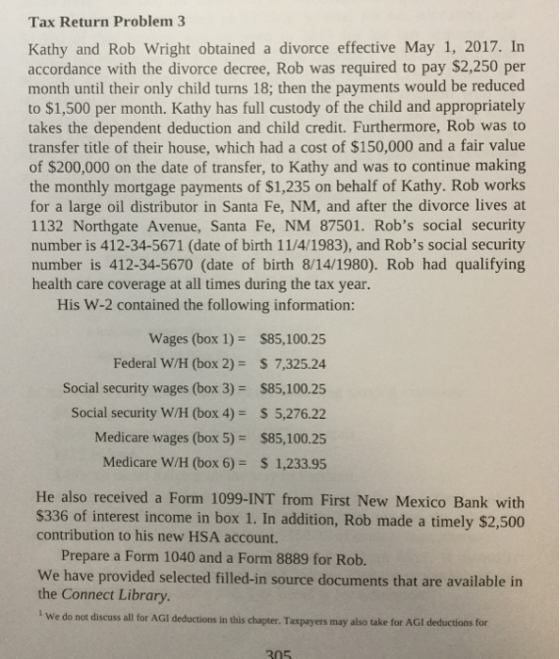 Tax Return Problem 3 Kathy and Rob Wright obtained a divorce effective May 1, 2017. In accordance with the divorce decree, Rob was required to pay $2,250 per month until their only child turns 18; then the payments would be reduced to $1,500 per month. Kathy has full custody of the child and appropriately takes the dependent deduction and child credit. Furthermore, Rob was to transfer title of their house, which had a cost of $150,000 and a fair value of $200,000 on the date of transfer, to Kathy and was to continue making the monthly mortgage payments of $1,235 on behalf of Kathy. Rob works for a large oil distributor in Santa Fe, NM, and after the divorce lives at 1132 Northgate Avenue, Santa Fe, NM 87501. Robs social security number is 412-34-5671 (date of birth 11/4/1983), and Robs social security number is 412-34-5670 (date of birth 8/14/1980). Rob had qualifying health care coverage at all times during the tax year. His W-2 contained the following information: Wages (box 1)- $85,100.25 Federal W/H (box 2)- S 7,325.24 Social security wages (box 3) $85,100.25 Social security W/H (box 4)S 5,276.22 Medicare wages (box 5)$85,100.25 Medicare W/H (box 6) 1,233.95 He also received a Form 1099-INT from First New Mexico Bank with $336 of interest income in box 1. In addition, Rob made a timely $2,500 contribution to his new HSA account. Prepare a Form 1040 and a Form 8889 for Rob. We have provided selected filled-in source documents that are available in the Connect Library. We do not discuss all for AGI deductions in this chapter. Taxpayers may also take for AGI deductions for 205