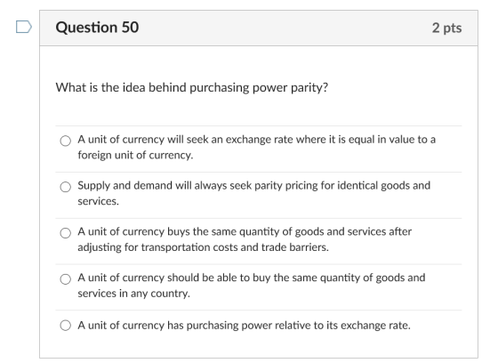 DQuestion 50 2 pts What is the idea behind purchasing power parity? O A unit of currency will seek an exchange rate where it is equal in value to a foreign unit of currency. Supply and demand will always seek parity pricing for identical goods and services. O A unit of currency buys the same quantity of goods and services after adjusting for transportation costs and trade barriers. O A unit of currency should be able to buy the same quantity of goods and services in any country. O A unit of currency has purchasing power relative to its exchange rate.