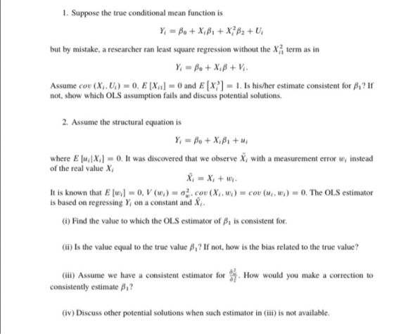 1. Suppose the true conditional mean function is but by mistake, a researcher ran least square regression without the X term as in Assume cov (Xi. Ui)s 0, E [Xn] = 0 and E [x?] = 1 . Is his/her estimate consistent for β? If not, show which OLS assumption fails and discuss potential solutions 2. Assume the structural equation is where E uX0. It was discovered that we observe X, with a measurement error w, instead of the real value X It is known that E [m] = 0,V (tr.) = ơz. cou (Xu u) = cov (14, ur) = 0. The OLS estimator is based on regressing Y on a constant and X (i) Find the value to which the OLS estimator of β, is consistent for. (ii) Is the value equal to the true value β? If not, how is the bias related to the true value? (ii) Assume we have a consistent estimator forHow would you make a correction to consistently estimate β? (iv) Discuss other potential solutions when such estimator in (ii is not available