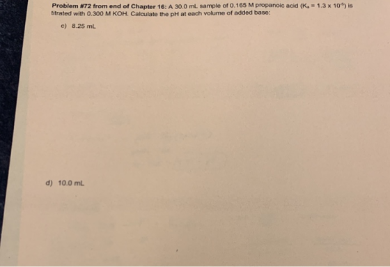Problem #72 from end of Chapter 16: A 30.0 ml sample of 0.165 M propanoic acid (K.-1.3 x 10) is titrated with 0.300 M KOH. Ca