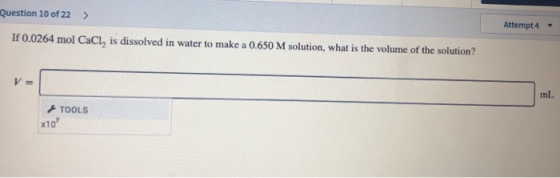 Question 10 of 22 > Attempt 4 If 0.0264 mol CaCl, is dissolved in water to make a 0.650 M solution, what is the volume of the