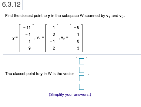 6.3.12 Find the closest point to y in the subspace W spanned by V1 and v2. - 11 1 -6 -1 0 1 Il Il y = V2 = 1 -1 0 9 2 3 The c