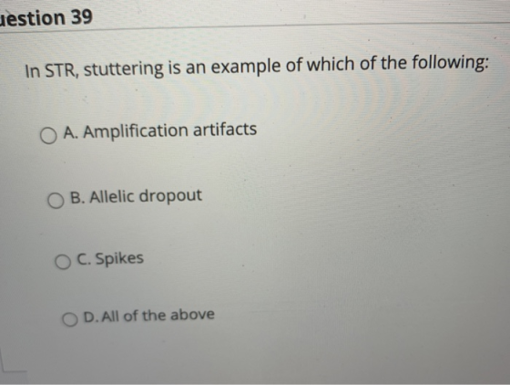Jestion 39 In STR, stuttering is an example of which of the following: O A. Amplification artifacts B. Allelic dropout O C. S