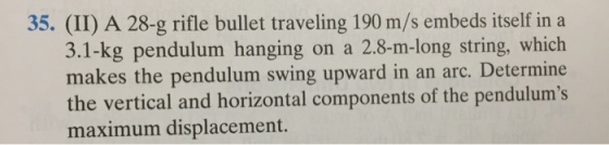 Image for 35. (II) A 28-g rifle bullet traveling 190 m/s embeds itself in a 3.1-kg pendulum hanging on a 2.8-m-long stri