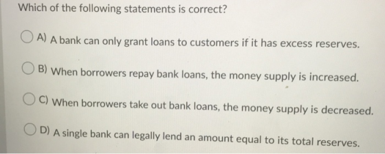 Which of the following statements is correct? A) A bank can only grant loans to customers if it has excess reserves. B) When