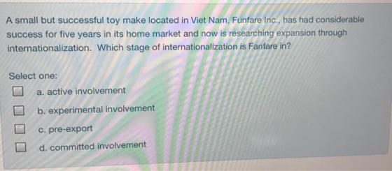 A small but successful toy make located in Viet Nam, Funfare Inc., has had considerable success for five years in its home market and now is researching expansion through internationalization. Which stage of internationalization is Fanfare in? Select one: a. active involvement b. experimental involvement c. pre-export d. committed involvement