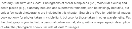 Picturing Star Birth and Death. Photographs of stellar birthplaces (i.e., molecular clouds) and death places (e.g., planetary nebulae and supernova remnants) can be strikingly beautiful, but only a few such photographs are included in this chapter. Search the Web for additional images Look not only for photos taken in visible light, but also for those taken in other wavelengths. Put the photographs you find into a personal online journal, along with a one-paragraph description of what the photograph shows. Include at least 20 images.