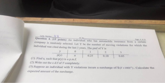 Question 4. (15 points) An individual who has automobile insurance from a certain company is randomly selected. Let Y be the number of moving violations for which the individual was cited during the last 3 years. The pmf of Y is 0 2 一 p(y) 0.25 0.10 0.05 (1). Find a, such that p(y) is a p.m.f (2). Write out the c.d.fof Y completely. (3), suppose an individual with Y violations incurs a surcharge of $(T+100r)·Calculate the expected amount of the surcharge.