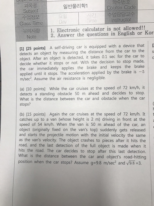 학수번호 Course Code 수업담당교수 nstructor 과목명 일반물리학1 Subject 수업정보 Class Time 요일 Day me 유의사항 |. Electronic calculator is not allowed!! Note 2. Answer the questions in English or Kor 1] 125 points] A self-driving car is equipped with a device that detects an object by measuring the distance from the car to the object. After an object is detected, it takes 0.1 sec for the car to decide whether it stops or not. With the decision to stop made, the car immediately applies the brake and keeps the brake applied until it stops. The acceleration applied by the brake is -5 m/sec2. Assume the air resistance is negligible. (a) [10 points] While the car cruises at the speed of 72 km/h, it detects a standing obstacle 50 m ahead and decides to stop. What is the distance between the car and obstacle when the car stops? b) [15 points] Again the car cruises at the speed of 72 km/h. It t catches up to a van (whose height is 2 m) driving in front at the speed of 54 km/h. When the van is 50 m ahead of the car, an object (originally fixed on the vans top) suddenly gets released and starts the projectile motion with the initial velocity the same as the vans velocity. The object crashes to pieces after it hits the road, and the last detection of the full object is made when it hits the road. The car decides to stop after this last detection. What is the distance between the car and objects road-hitting position when the car stops? Assume g-9.8 m/sec2 and v9.8-3.