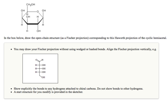 CH2OH он он In the box below, draw the open-chain structure (as a Fischer projection corresponding to this Haworth projection of the cyclic hemiacetal. You may draw your Fischer projection without using wedged or hashed bonds. Align the Fischer projection vertically, e.g. . Show explicitly the bonds to any hydrogens attached to chiral carbons. Do not show bonds to other hydrogens. .A start structure for you modify is provided in the sketcher.