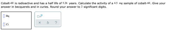 Cobalt-60 is radioactive and has a half life of 5.26 years. Calculate the activity of a 4.5 mg sample of cobalt-60. Give your