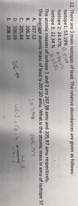 12. There are 3 main isotopes of lead. The relative abundances are given as follows: Isotope1: 53.19% 0.s Isotope 2: 24.47% o.u lsotope 3: 22.34 % ), isa The atomic masses of isotope 1 and 2 are 207.98 amu and 205.97 amu respectively. The average atomic mass of lead is 207.20 amu. What is the atomic mass in amu of isotope 3? O. A. 207.12 B. 206.24 C. 205.64 D. 206.69 E. 208.33 20 206-n 2