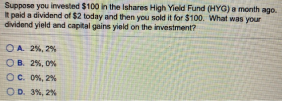 Suppose you invested $100 in the Ishares High Yield Fund (HYG) a month ago. It paid a dividend of $2 today and then you sold