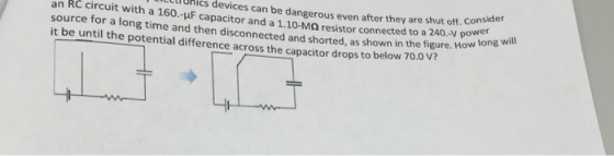 lUhics devices can be dangerous even after they are shut off. con an RC circuit with a 160.-uF capacitor and a 1.10-Ma resistor connected to a 240.V source for a long time and then disconnected and shorted, as shown in the figure. H it be until the potential difference across the capacitor drops to below 70.0 e shut off. Consider Vpower ow lo long will V?