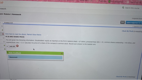 AP ework ent: Module 1 Homework Q Search this course Problem 4.1 Check My Work (a remainin o Click here to read the ebook: Market Value Ratios M/B AND SHARE PRICE You are given the following information: Stockholders equity as re market/book ratio ported on the firms balance sheet-innon, price/earnings rato·2·or mon nans ottaning . 46 mdiun, and 2.3. Calculate the price of a share of the companys common stock. Round your answer to the nearest cent O349.60 Hide Feedhack Incorrect Check My Work (a remaining