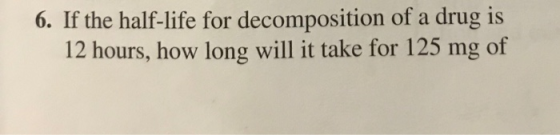 6. If the half-life for decomposition of a drug is 12 hours, how long will it take for 125 mg of
