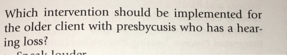 Which intervention should be implemented for the older client with presbycusis who has a hear- ing loss? 1. laudar