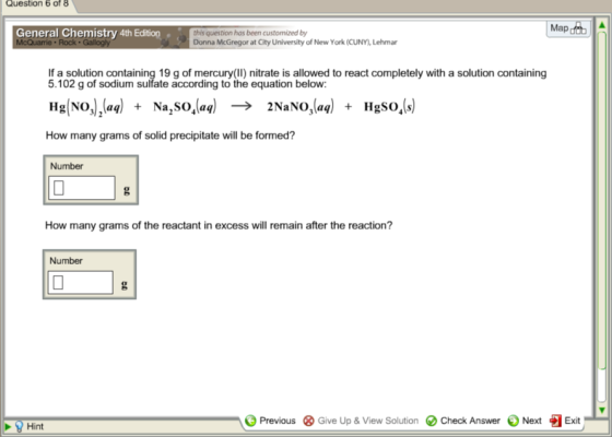 Question 6 of 8 Map General Chemistry 4th Edition this question has been customized by Donna McGregor at City University of New York (CUNY,Lehmar If a solution containing 19 g of mercury (II) nitrate is allowed to react completely with a solution containing 5.102 g of sodium sulfate according to the equation below: Hg (aq) NO1, (aq) -e 2NaNo, ,(aq) Na SOA HgSO, s How many grams of solid precipitate will be formed? Number How many grams of the reactant in excess will remain after the reaction? Number A Previous 3 Give Up & View Solution Check Answer Next Exit B Hint