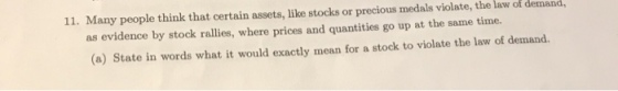 11. Many people think that certain assets, like stocks or precious medals violate, the law of demand, as evidence by stock rallies, where prices and quantities go up at the same time. (a) State in words what it would exactly mean for a stock to violate the law of demand.