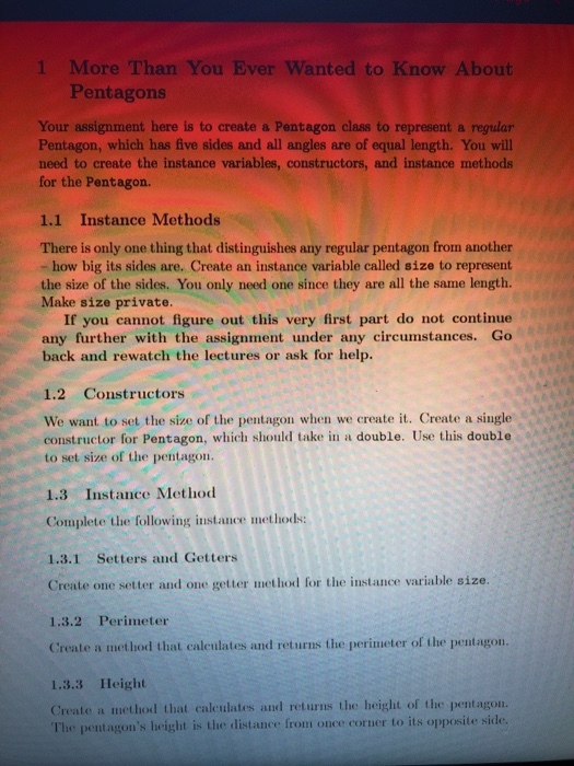 1 More Than You Ever Wanted to Know About Pentagons Your assignment here is to create a Pentagon class to represent a regular Pentagon, which has five sides and all angles are of equal length. You will need to create the instance variables, constructors, and instance methods for the Pentagon. 1.1 Instance Methods There is only one thing that distinguishes any regular pentagon from another how big its sides are. Create an instance variable called size to represent the size of the sides. You only need one since they are all the same length. Make size private. If you cannot figure out this very first part do not continue any further with the assignment under any circumstances. Go back and rewatch the lectures or ask for help. 1.2 Constructors We want to set the size of the pentagon when we create it. Create a single constructor for Pentagon, which should take in a double. Use this double to set size of the pentagon. 1.3 Instance Method Complete the following instance methods: 1.3.1 Setters and Getters Create one setter and one getter methodl for the instance variable size 1.3.2 Perimeter Create a method that caleulates and returns the perimeter of the pentagon. 1.3.3 Height Create a method that calculates and returns the height of the pentagon. The pentagons height is the distance fronm once corner to its opposite side
