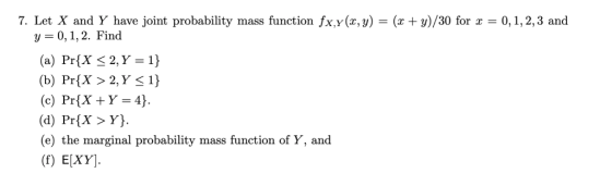 7. Let X and Y have joint probability mass function fx,y(x,y) = (z+y)/30 for x = 0, 1, 2, 3 and y-0,1,2. Find (a) Pr(X 2, Y=1} (b) PríX > 2, Y 1) (c) PrXY-4) (d) PrX>Y. (e) the marginal probability mass function of Y, and (f) E[XY]