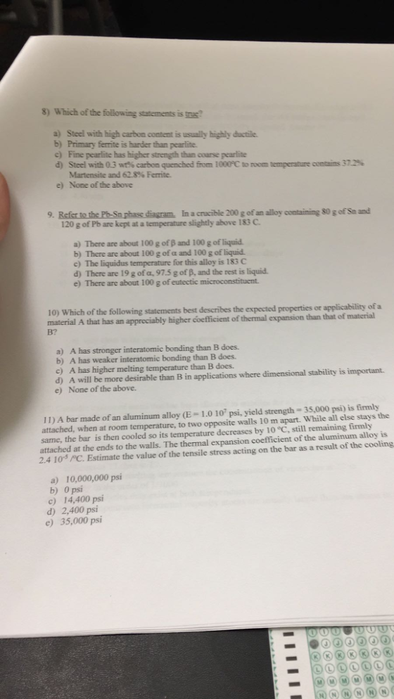 8) Which of the following statements is ? a) Steel with high carbon content is usually highly ductile b) Primary ferrite is harder than pearlite c) Fine pearlite has higher strength than coarse pearlite d) Steel with 0.3 wt% carbon quenched from 1000 C to room temperature commis 37.2% Martensite and 62.8% Ferrite. e) None of the above 9. Refer to the Po- Sn phase diagram. In a crucible 200 g of an alloy containing 80 g of Sa and 120 g of Pb are kept at a temperature slightly above 183 C a) There are about 100 g of B and 100 g of liquid b) There are about 100 g of a and 100 g of liquid. c) The liquidus temperature for this alloy is 183 C d) There are 19 g of a, 97.5 g of B, and the rest is liquid. e) There are about 100 g of eutectic microconstituent. 10) Which of the following statements best describes the expected properties or applicability of a material A that has an appreciably higher coefficient of thermal expansion than that of B? material a) A has stronger interatomic bonding than B does. b) A has weaker interatomic bonding than B does. c) A has higher melting temperature than B does. d) A will be more desirable than B in applications where dimensional stability is important. e) None of the above. 11) A bar made ofan aluminum alloy (E = 1.0 107 psi, yield strength 35,000 psi) is firmly attached, when at room temperature, to two opposite walls 10 m apart. While all else stays the same, the bar is then cooled so its temperature decreases by 10 °C, still remaining firmly attached at the ends to the walls. The thermal expansion coefficient of the aluminum alloy is 2.4 10-3 C. Estimate the value of the tensile stress acting on the bar as a result of the cooling a) 10,000,000 psi b) 0 psi c) 14,400 psi d) 2,400 psi e) 35,000 psi