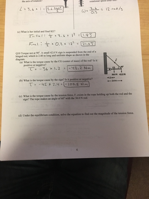 the axis of rotation rotational speed &Her ui! 12 rad/s 3.6 (c) What is her initial and final KE? 010 Torque not at 90°. A small 42.0 N sign is suspended from the end of a hinged rod, which is 2.40 m long and uniform shape as shown in the diagram (a) What is the torque cause by the CG (center of mass) of the rod? Is it positive or negative? で -36 1.2 :1-48.2 Nm CG 360N 420N (b) What is the torque cause by the sign? ls it positive or negative? 12m+ 24m (c) What is the torque cause by the tension force, F, exists in the rope holding up both the rod and the sign? The rope makes an angle of 60° with the 36.0 N rod. the equilibrium condition, solve the equation to find out the magnitude of the tension force.