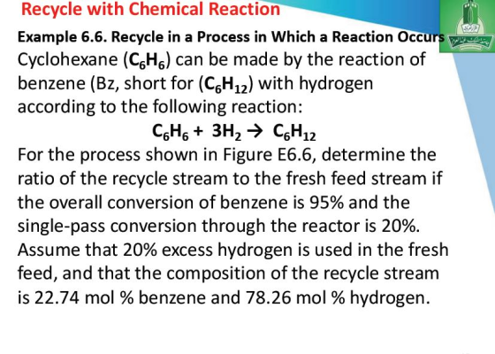 Recycle with Chemical Reaction Example 6.6. Recycle in a Process in Which a Reaction Occurs Cyclohexane (CgH6) can be made by the reaction of benzene (Bz, short for (CsH1) with hydrogen according to the following reaction: For the process shown in Figure E6.6, determine the ratio of the recycle stream to the fresh feed stream if the overall conversion of benzene is 95% and the single-pass conversion through the reactor is 20%. Assume that 20% excess hydrogen is used in the fresh feed, and that the composition of the recycle stream is 22.74 mol % benzene and 78.26 mol % hydrogen.