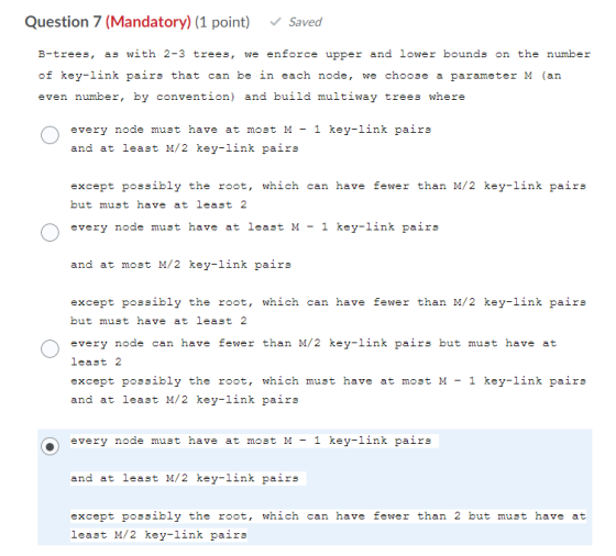Question 7 (Mandatory) (1 point) Saved B-trees, as with 2-3 trees, we enforce upper and lower bounds on the number of key-lin