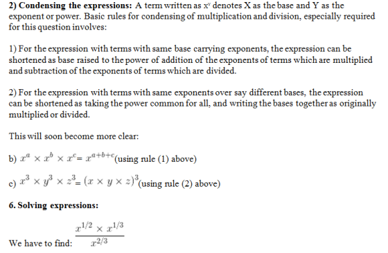 2) Condensing the expressions: A term written as x* denotes X as the base and Y as the exponent or power. Basic rules for condensing of multiplication and division, especially required for this question involves: 1) For the expression with terms with same base carrying exponents, the expression can be shortened as base raised to the power of addition of the exponents of terms which are multiplied and subtraction of the exponents of terms which are divided 2) For the expression with terms with same exponents over say different bases, the expression can be shortened as taking the power common for ll. and writing the bases togetheras originally multiplied or divided This will soon become more clear: b) xa xb X 2.c-ra+0+c(using rule (1) above) c) .r3 уз ,3. (x x y x ~ )3(using rule (2) above) 6. Solving expressions: We have to find: 22/3