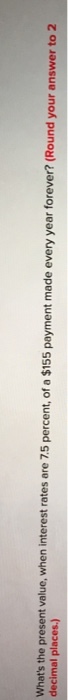 Whats the present value, when interest rates are 75 percent, of a $155 payment made every year forever? (Round decimal places.) your answer to 2