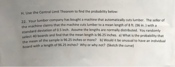 H. Use the Central Limit Theorem to find the probability below: 22. Your lumber company has bought a machine that automatically cuts lumber. The seller of the machine claims that the machine cuts lumber to a mean length of 8 ft. (96 in.) with a standard deviation of 0.5 inch. Assume the lengths are normally distributed. You randomly select 40 boards and find that the mean length is 96.25 inches. a) What is the probability that mean of the sample is 96.25 inches or more? b) Would it be unusual to have an individual the board with a length of 96.25 inches? Why or why not? (sketch the curve)