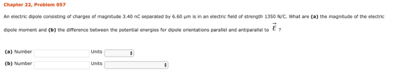 Chapter 22, Problem 057 An electric dipole consisting of charges of magnitude 3.40 nC separated by 6.60 um is in an electric field of strength 135O N/C. What are (a) the magnitude of the electric dipole moment and (b) the difference between the potential energies for dipole orientations parallel and antiparallel to? (a) Number Units (b) Number Units