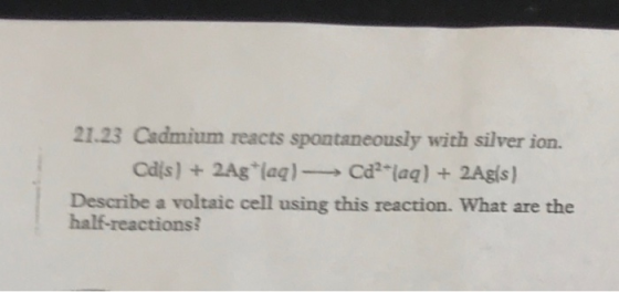 21.23 Cadmium reacts spontaneously with silver ion. Describe a voltaic cell using this reaction. What are the half-reactions?
