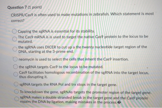 Question 7 (1 point) CRISPR/Cas9 is often used to make mutations in zebrafish. Which statement is most correct? Capping the s