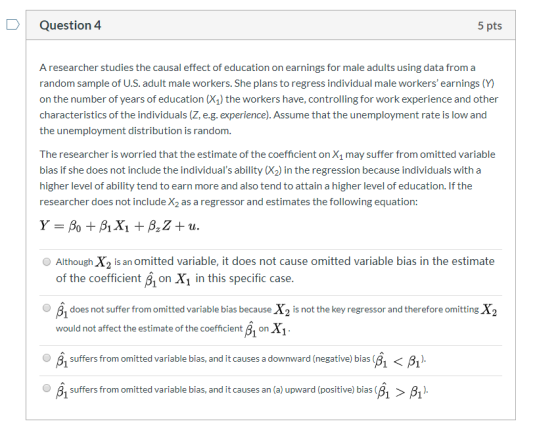 Question 4 5 pts A researcher studies the causal effect of education on earnings for male adults using data from a random sam