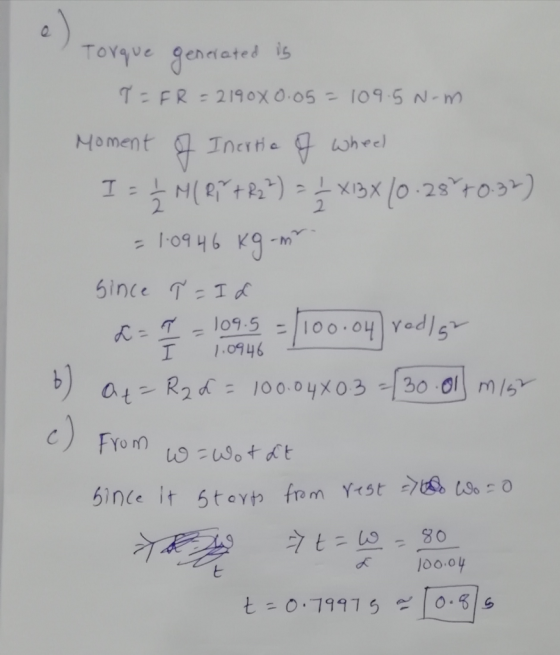 Torque generated is T = FR = 2190x0.05= 109.5 N-m. Moment of Inertia of wheel I = 5 M(87782%) = 3 X13X (0.28°70.37) = 1.0946