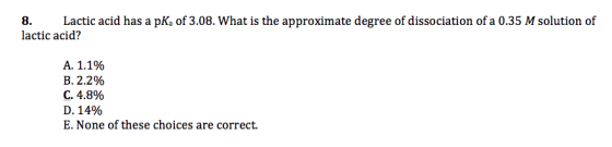 8. Lactic acid has a pKa of 3.08. What is the approximate degree of dissociation of a 0.35 M solution of lactic acid? A. 1.1%
