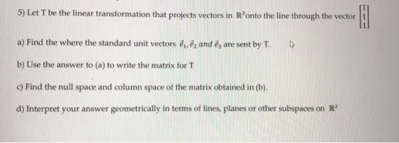 5) Let T be the linear transformation that projects vectors in Ronto the line through the vector I a) Find the where the stan