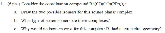 1. (6 pts.) Consider the coordination compound Rh(C)(CO)(PPhs)2: Draw the two possible isomers for this square planar complex. What type of stereoisomers are these complexes? Why would no isomers exist for this complex if it had a tetrahedral geometry? a. b. c.