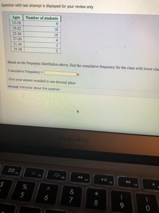 Question with last attempt is displayed for your review only Ages Number of students 15-18 19-22 23-26 10 10 27-30 31-34 35-38 Based on the frequency distribution above, find the cumulative frequency for the class with lower clas Cumulative Frequency Give your answer rounded to one decimal place Message instructor about this question F4 FS F8 F9 5