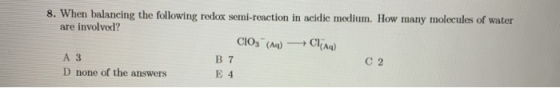 8. When balancing the following redox semi-reaction in acidic medium. How many molecules of water are involved? CIO () Cling